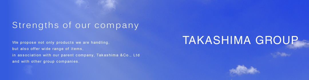 Strengths of our company We propose not only products we are handling, but also offer wide range of items, in association with our parent company, Takashima &Co., Ltd and with other group companies. 